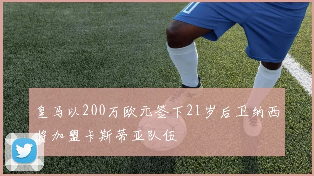 皇马以200万欧元签下21岁后卫纳西将加盟卡斯蒂亚队伍