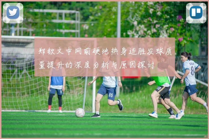 郑钦文中网前硬地热身连胜发球质量提升的深度分析与原因探讨