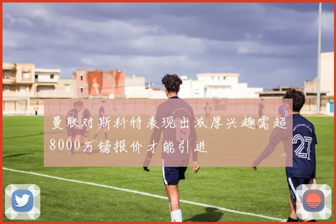 曼联对斯科特表现出浓厚兴趣需超8000万镑报价才能引进