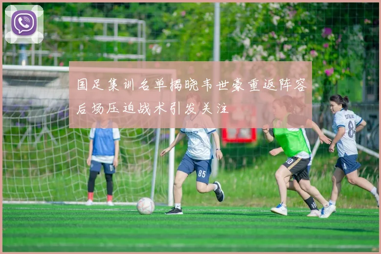 国足集训名单揭晓韦世豪重返阵容后场压迫战术引发关注
