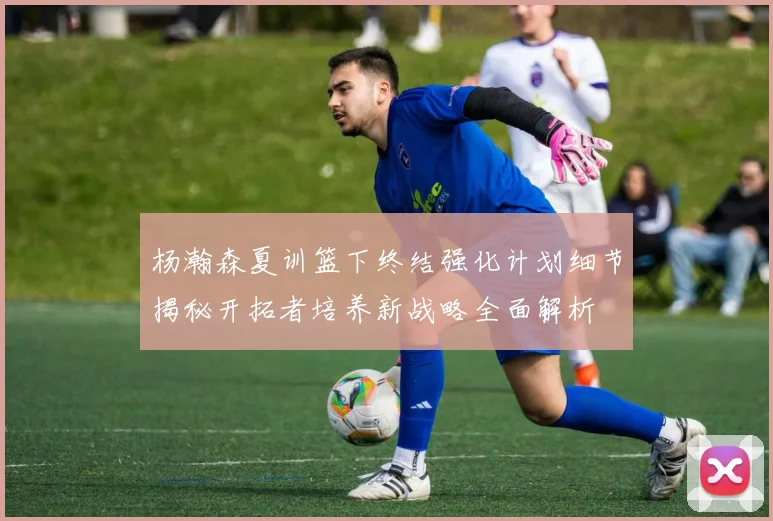 杨瀚森夏训篮下终结强化计划细节揭秘开拓者培养新战略全面解析